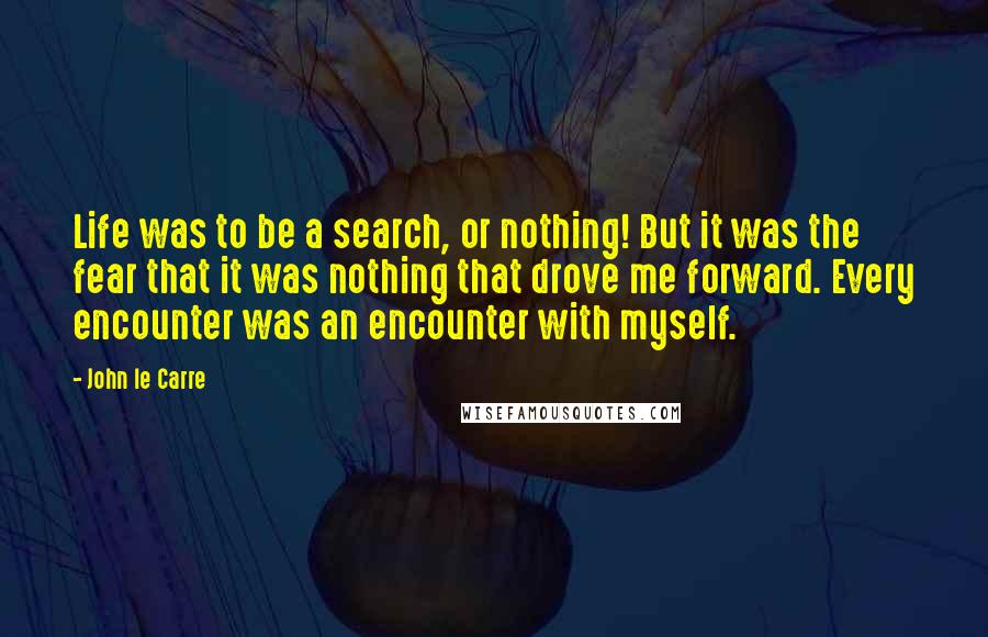 John Le Carre Quotes: Life was to be a search, or nothing! But it was the fear that it was nothing that drove me forward. Every encounter was an encounter with myself.