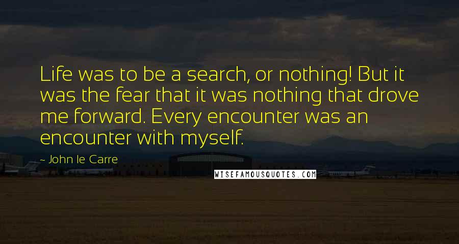 John Le Carre Quotes: Life was to be a search, or nothing! But it was the fear that it was nothing that drove me forward. Every encounter was an encounter with myself.