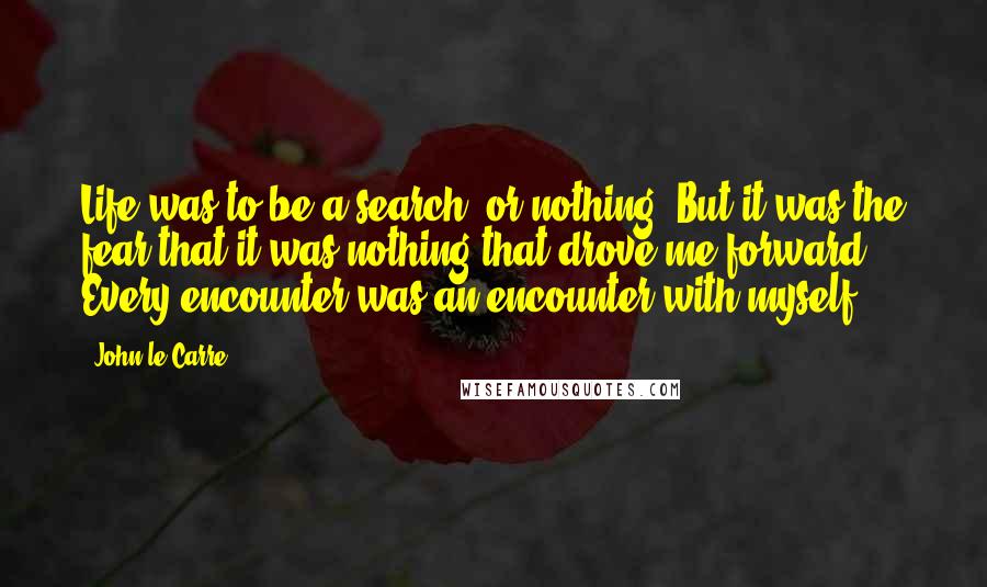 John Le Carre Quotes: Life was to be a search, or nothing! But it was the fear that it was nothing that drove me forward. Every encounter was an encounter with myself.