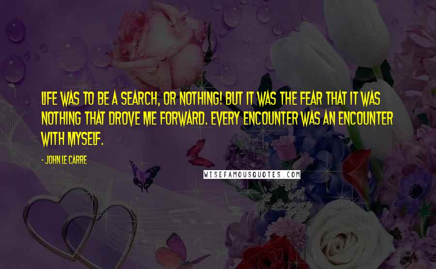 John Le Carre Quotes: Life was to be a search, or nothing! But it was the fear that it was nothing that drove me forward. Every encounter was an encounter with myself.