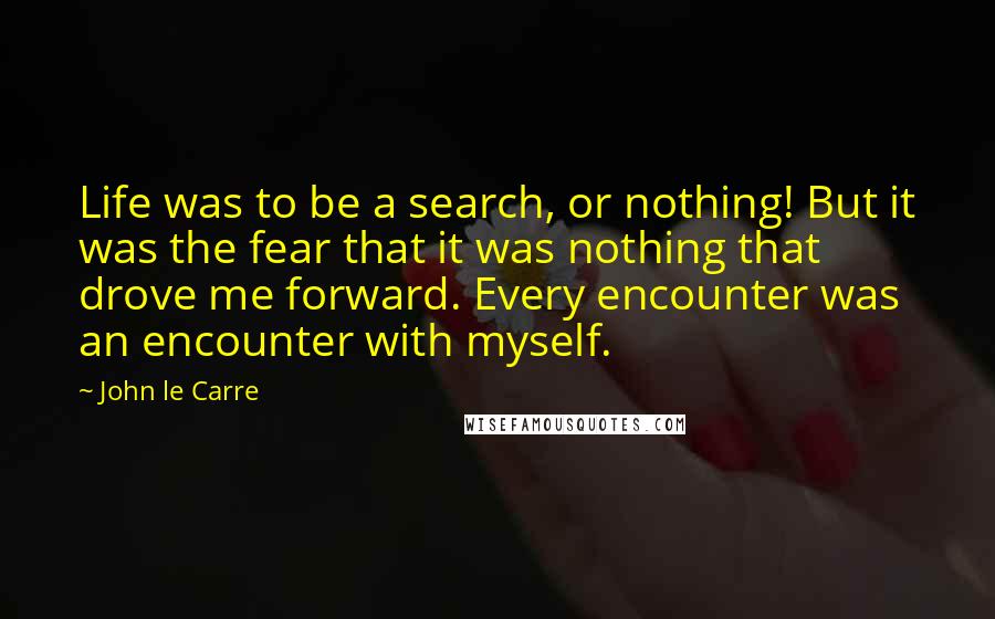 John Le Carre Quotes: Life was to be a search, or nothing! But it was the fear that it was nothing that drove me forward. Every encounter was an encounter with myself.