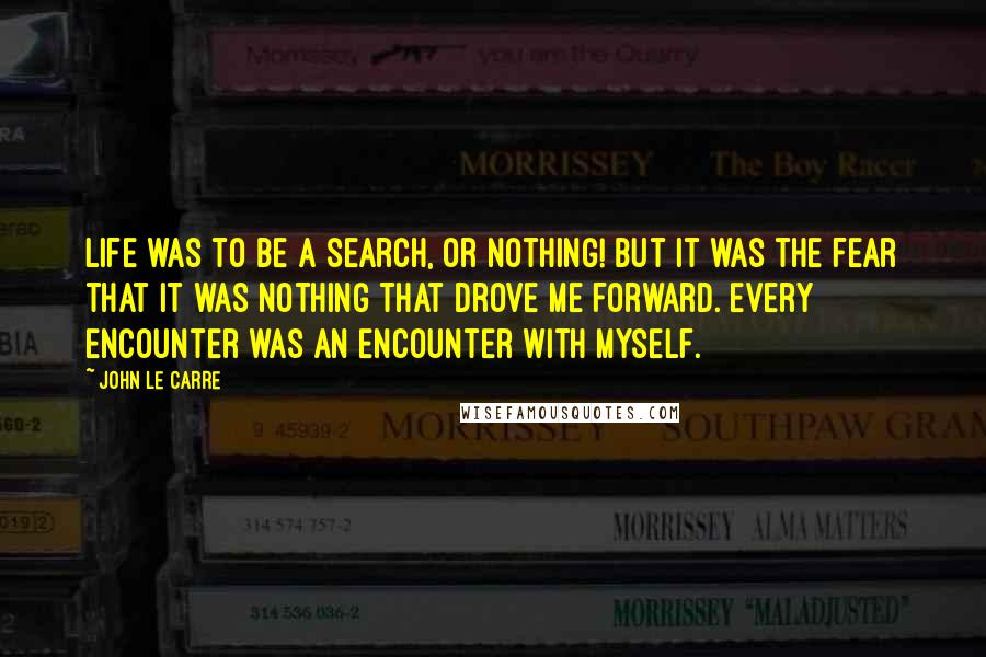 John Le Carre Quotes: Life was to be a search, or nothing! But it was the fear that it was nothing that drove me forward. Every encounter was an encounter with myself.