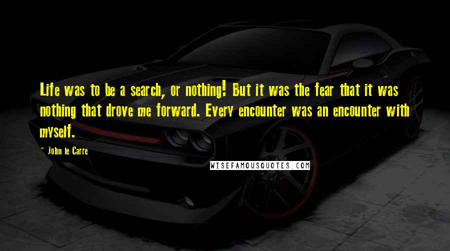 John Le Carre Quotes: Life was to be a search, or nothing! But it was the fear that it was nothing that drove me forward. Every encounter was an encounter with myself.