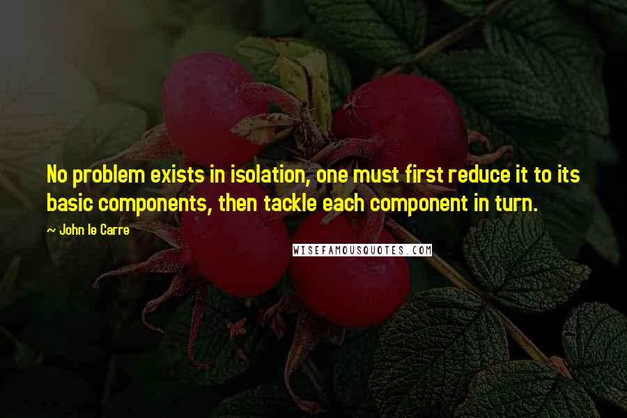 John Le Carre Quotes: No problem exists in isolation, one must first reduce it to its basic components, then tackle each component in turn.