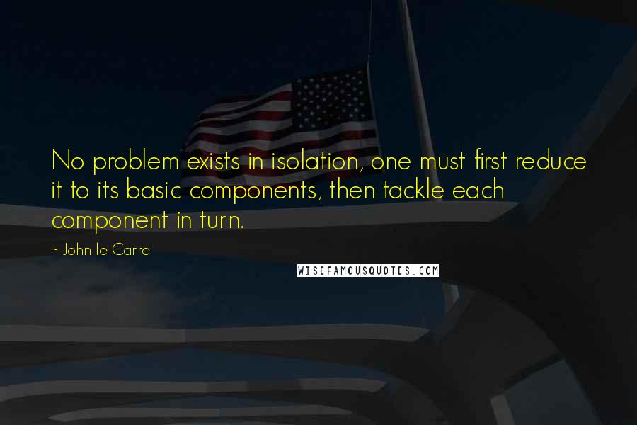 John Le Carre Quotes: No problem exists in isolation, one must first reduce it to its basic components, then tackle each component in turn.