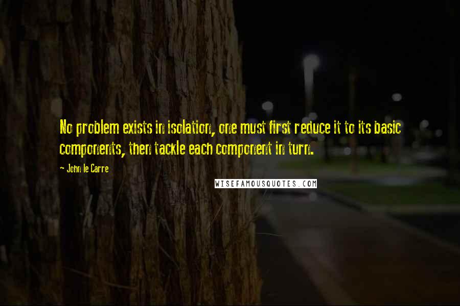 John Le Carre Quotes: No problem exists in isolation, one must first reduce it to its basic components, then tackle each component in turn.