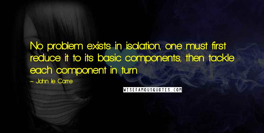 John Le Carre Quotes: No problem exists in isolation, one must first reduce it to its basic components, then tackle each component in turn.