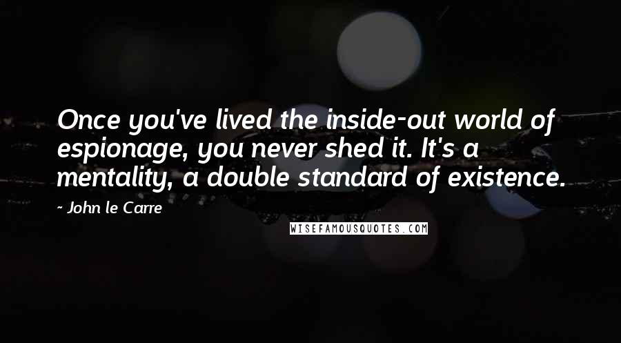 John Le Carre Quotes: Once you've lived the inside-out world of espionage, you never shed it. It's a mentality, a double standard of existence.