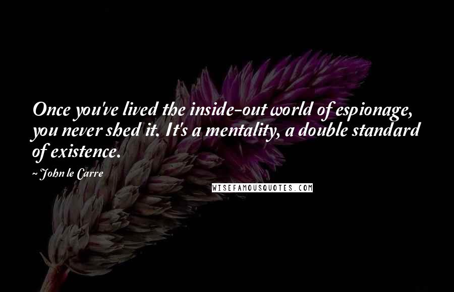 John Le Carre Quotes: Once you've lived the inside-out world of espionage, you never shed it. It's a mentality, a double standard of existence.