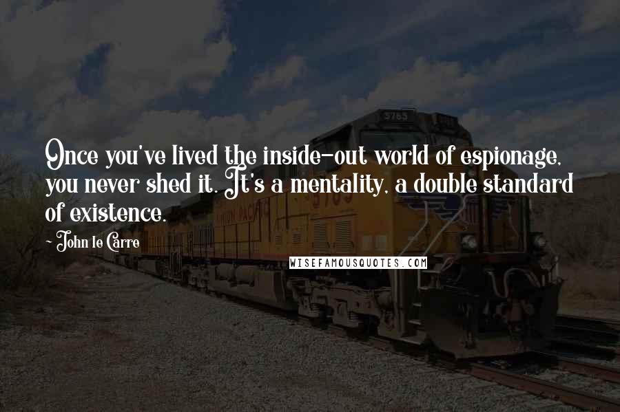 John Le Carre Quotes: Once you've lived the inside-out world of espionage, you never shed it. It's a mentality, a double standard of existence.