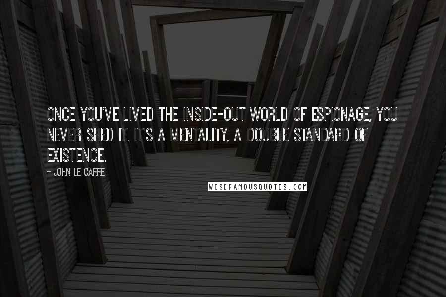 John Le Carre Quotes: Once you've lived the inside-out world of espionage, you never shed it. It's a mentality, a double standard of existence.