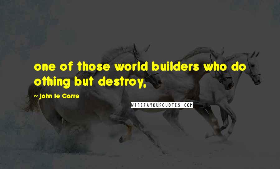 John Le Carre Quotes: one of those world builders who do othing but destroy,