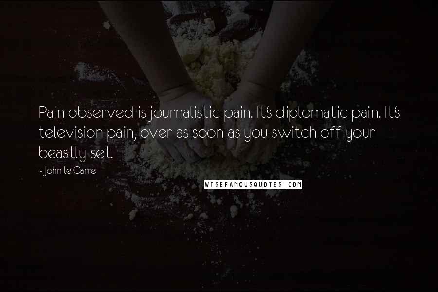 John Le Carre Quotes: Pain observed is journalistic pain. It's diplomatic pain. It's television pain, over as soon as you switch off your beastly set.
