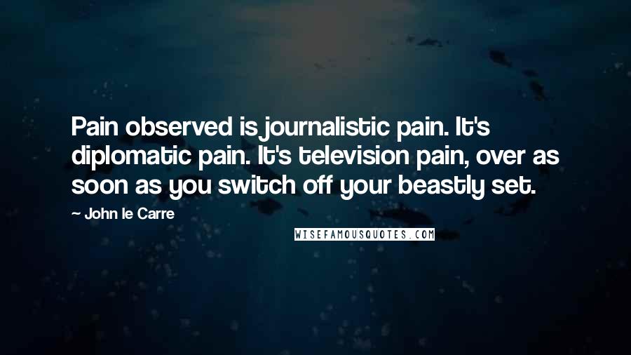 John Le Carre Quotes: Pain observed is journalistic pain. It's diplomatic pain. It's television pain, over as soon as you switch off your beastly set.