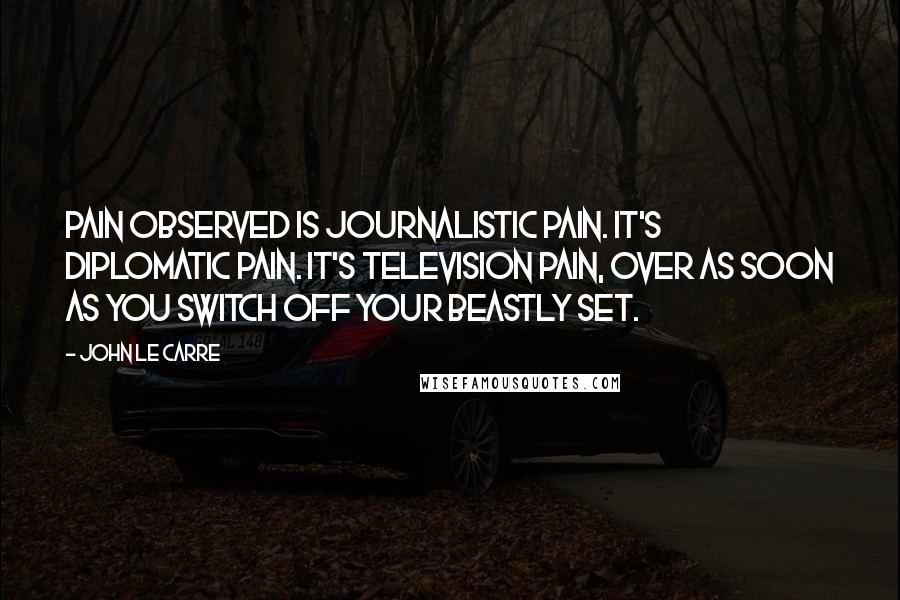 John Le Carre Quotes: Pain observed is journalistic pain. It's diplomatic pain. It's television pain, over as soon as you switch off your beastly set.