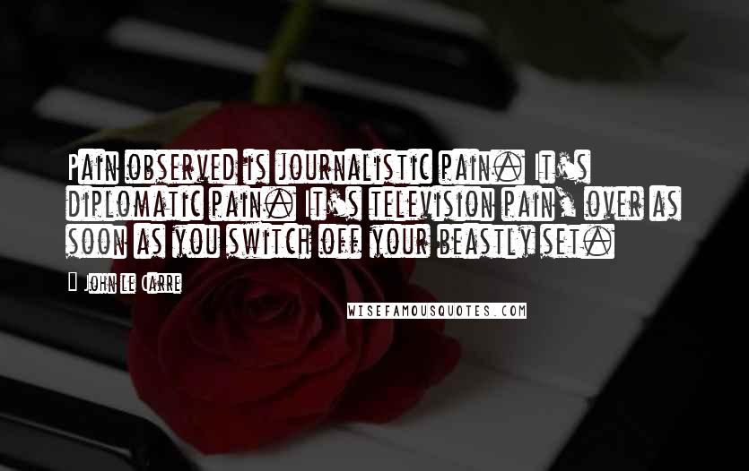 John Le Carre Quotes: Pain observed is journalistic pain. It's diplomatic pain. It's television pain, over as soon as you switch off your beastly set.