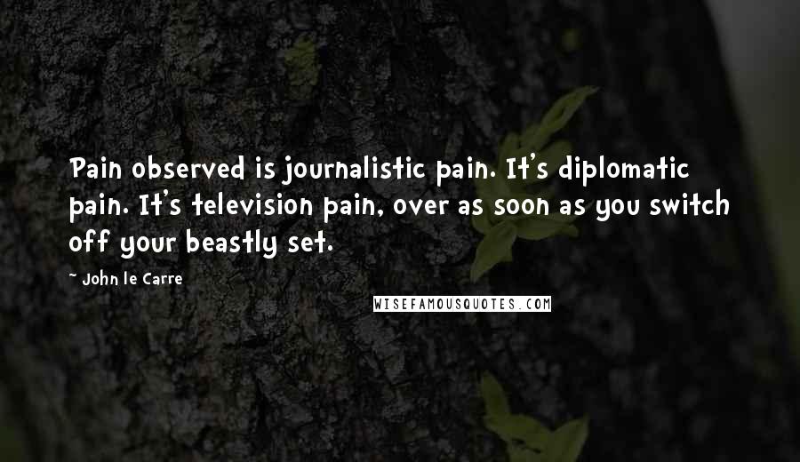 John Le Carre Quotes: Pain observed is journalistic pain. It's diplomatic pain. It's television pain, over as soon as you switch off your beastly set.