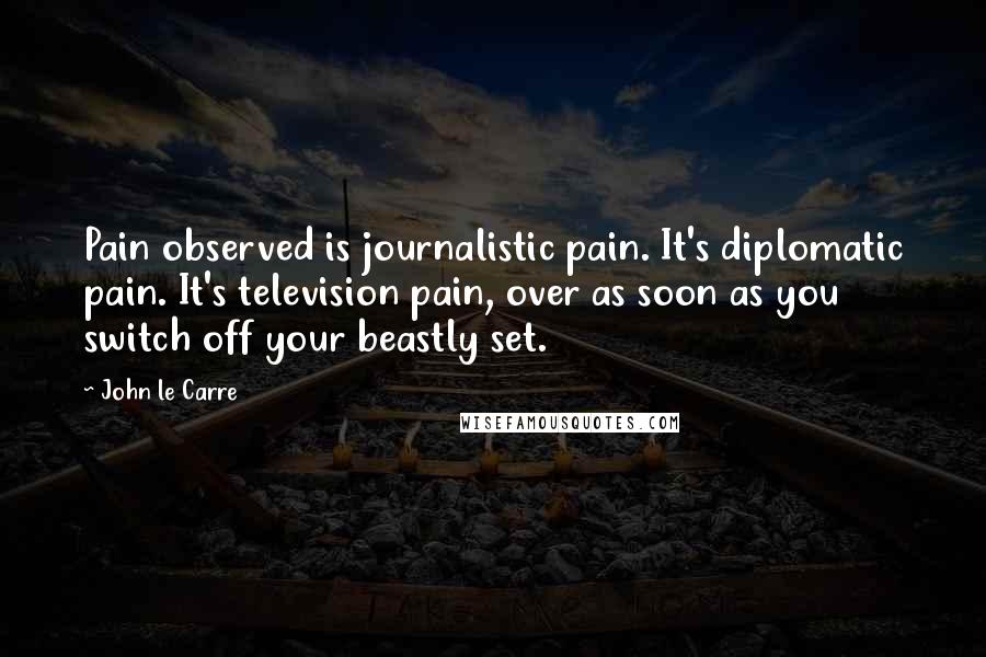 John Le Carre Quotes: Pain observed is journalistic pain. It's diplomatic pain. It's television pain, over as soon as you switch off your beastly set.