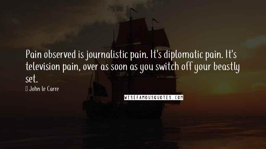 John Le Carre Quotes: Pain observed is journalistic pain. It's diplomatic pain. It's television pain, over as soon as you switch off your beastly set.