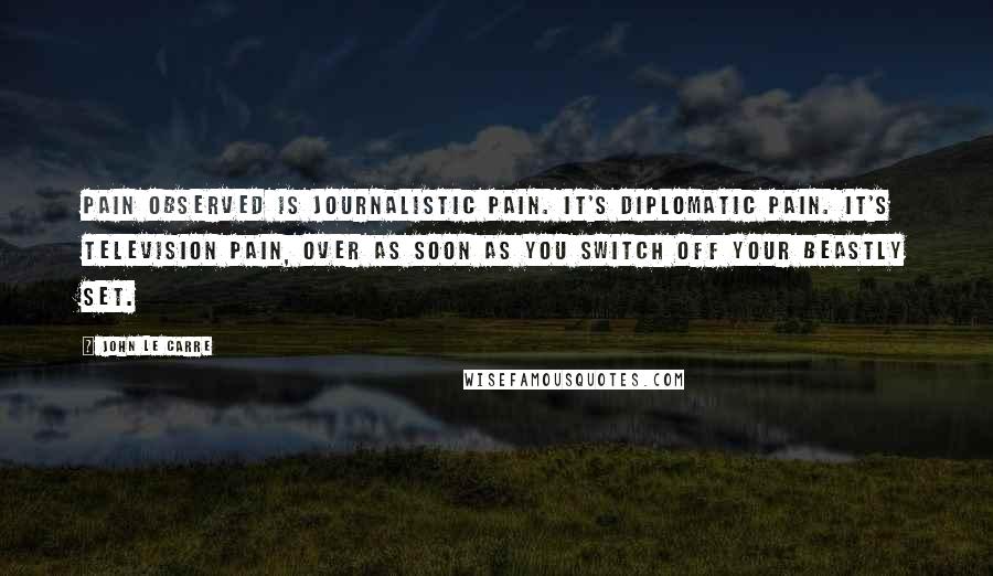 John Le Carre Quotes: Pain observed is journalistic pain. It's diplomatic pain. It's television pain, over as soon as you switch off your beastly set.