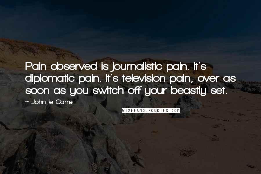 John Le Carre Quotes: Pain observed is journalistic pain. It's diplomatic pain. It's television pain, over as soon as you switch off your beastly set.