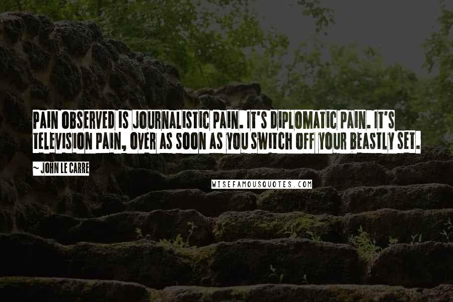 John Le Carre Quotes: Pain observed is journalistic pain. It's diplomatic pain. It's television pain, over as soon as you switch off your beastly set.