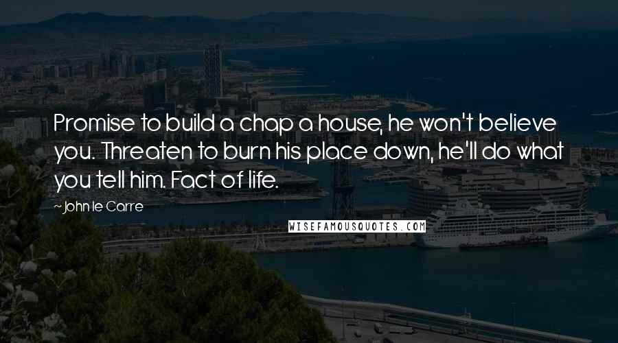 John Le Carre Quotes: Promise to build a chap a house, he won't believe you. Threaten to burn his place down, he'll do what you tell him. Fact of life.