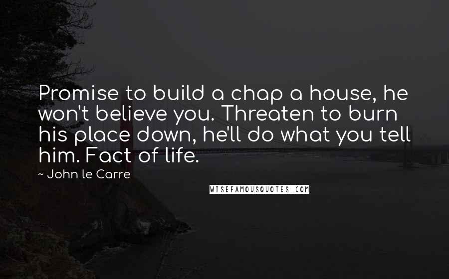 John Le Carre Quotes: Promise to build a chap a house, he won't believe you. Threaten to burn his place down, he'll do what you tell him. Fact of life.