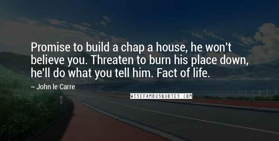 John Le Carre Quotes: Promise to build a chap a house, he won't believe you. Threaten to burn his place down, he'll do what you tell him. Fact of life.