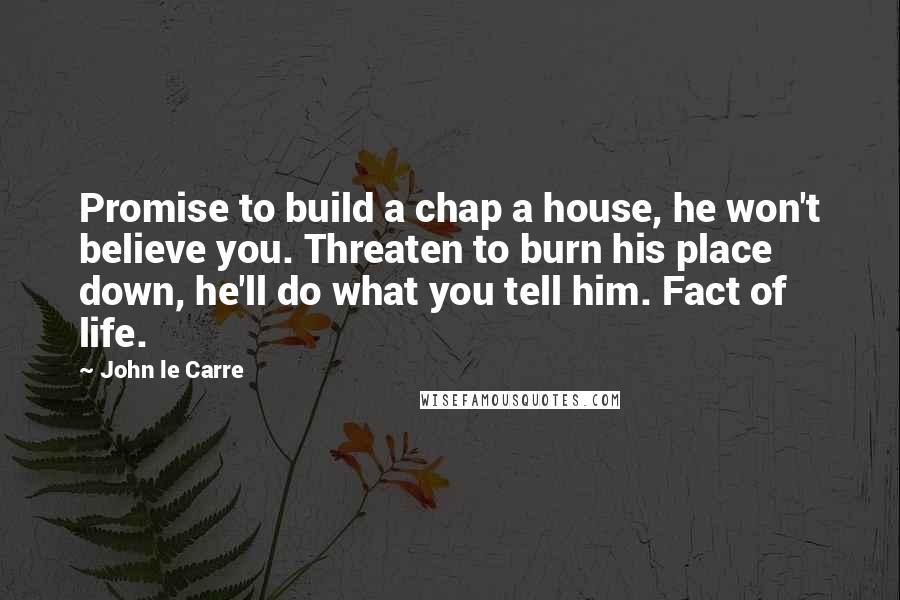 John Le Carre Quotes: Promise to build a chap a house, he won't believe you. Threaten to burn his place down, he'll do what you tell him. Fact of life.