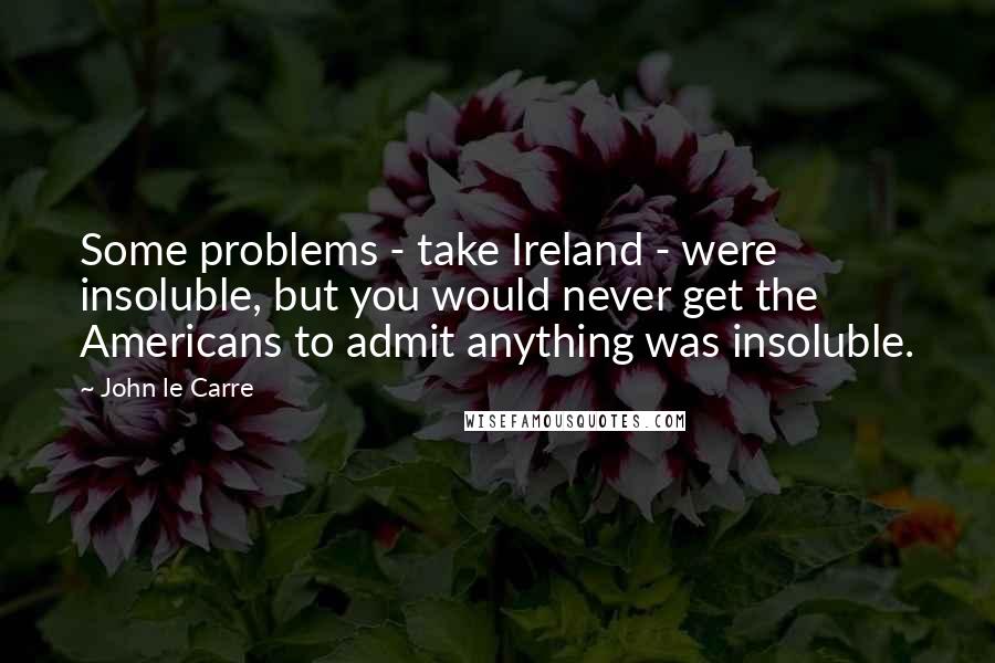 John Le Carre Quotes: Some problems - take Ireland - were insoluble, but you would never get the Americans to admit anything was insoluble.