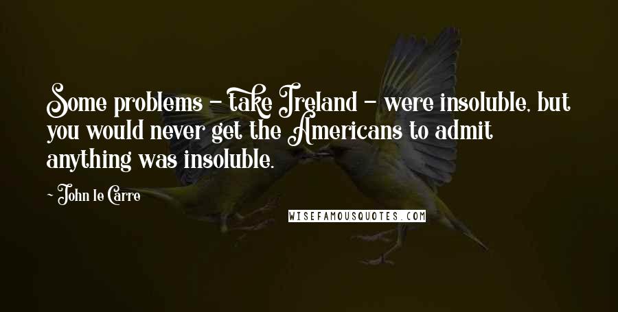 John Le Carre Quotes: Some problems - take Ireland - were insoluble, but you would never get the Americans to admit anything was insoluble.