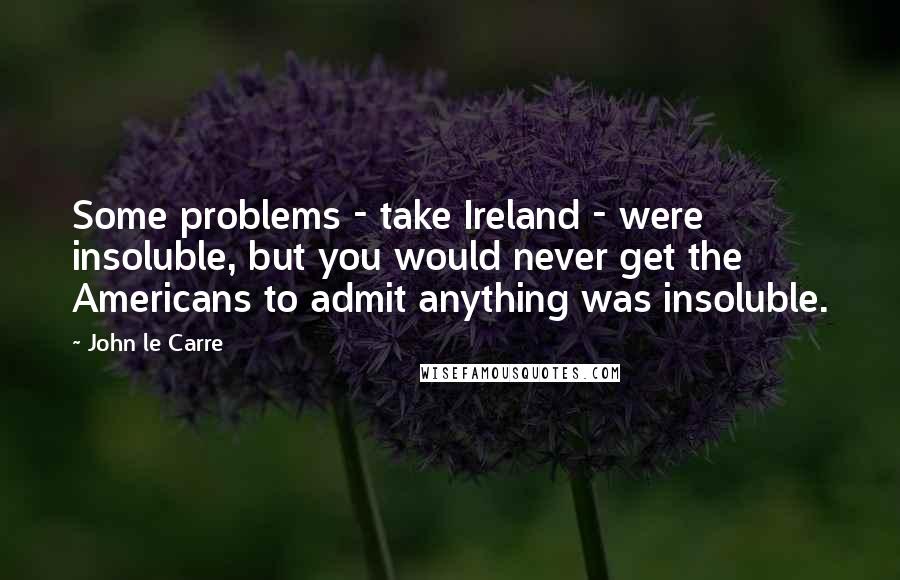 John Le Carre Quotes: Some problems - take Ireland - were insoluble, but you would never get the Americans to admit anything was insoluble.