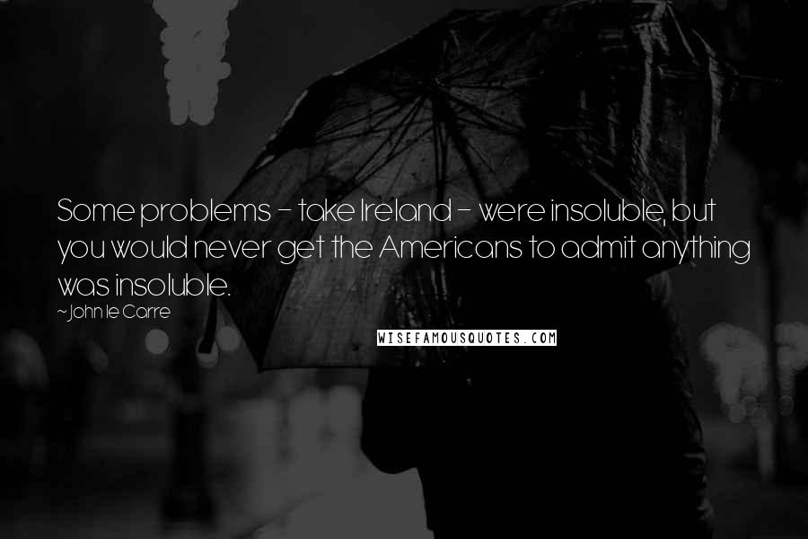 John Le Carre Quotes: Some problems - take Ireland - were insoluble, but you would never get the Americans to admit anything was insoluble.