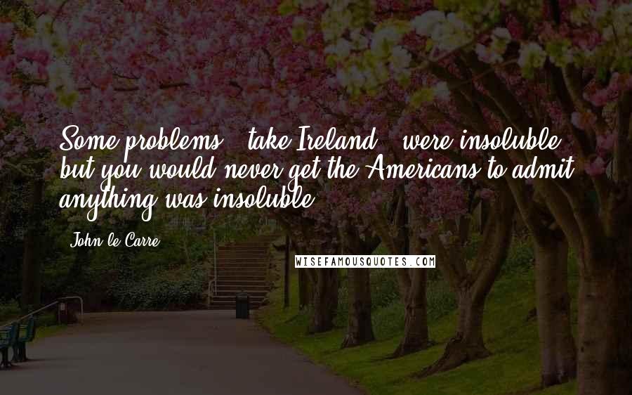 John Le Carre Quotes: Some problems - take Ireland - were insoluble, but you would never get the Americans to admit anything was insoluble.