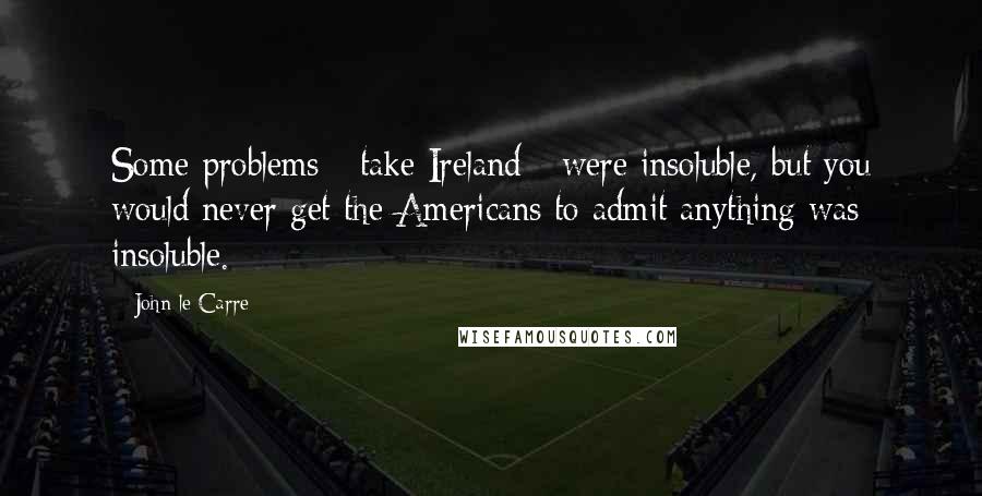 John Le Carre Quotes: Some problems - take Ireland - were insoluble, but you would never get the Americans to admit anything was insoluble.