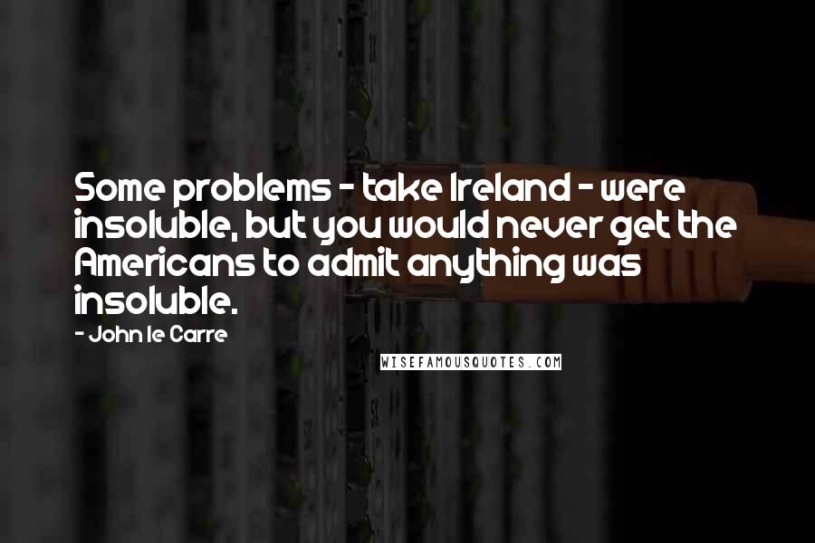 John Le Carre Quotes: Some problems - take Ireland - were insoluble, but you would never get the Americans to admit anything was insoluble.