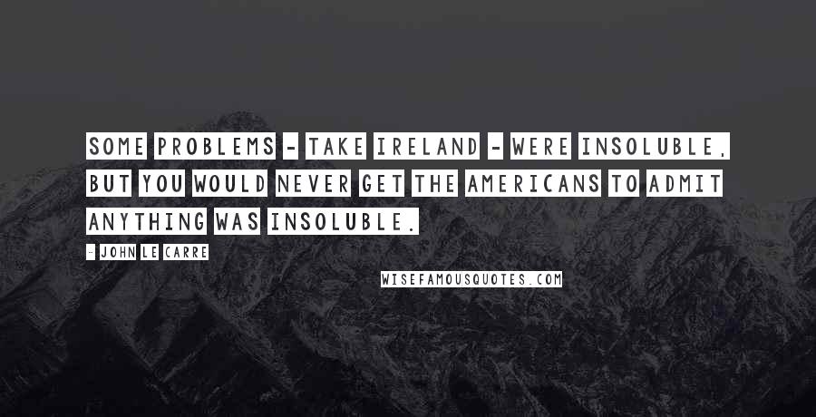 John Le Carre Quotes: Some problems - take Ireland - were insoluble, but you would never get the Americans to admit anything was insoluble.