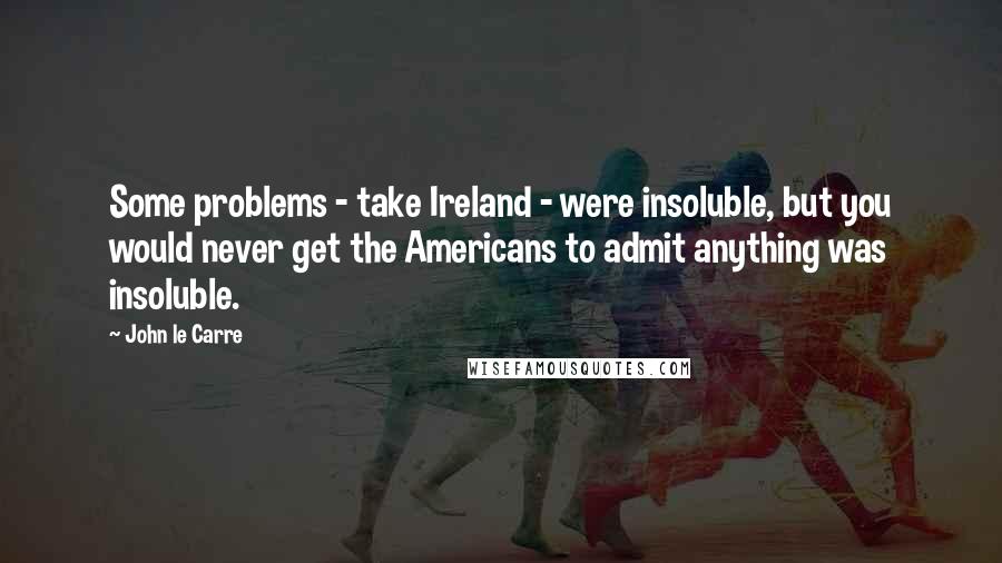 John Le Carre Quotes: Some problems - take Ireland - were insoluble, but you would never get the Americans to admit anything was insoluble.