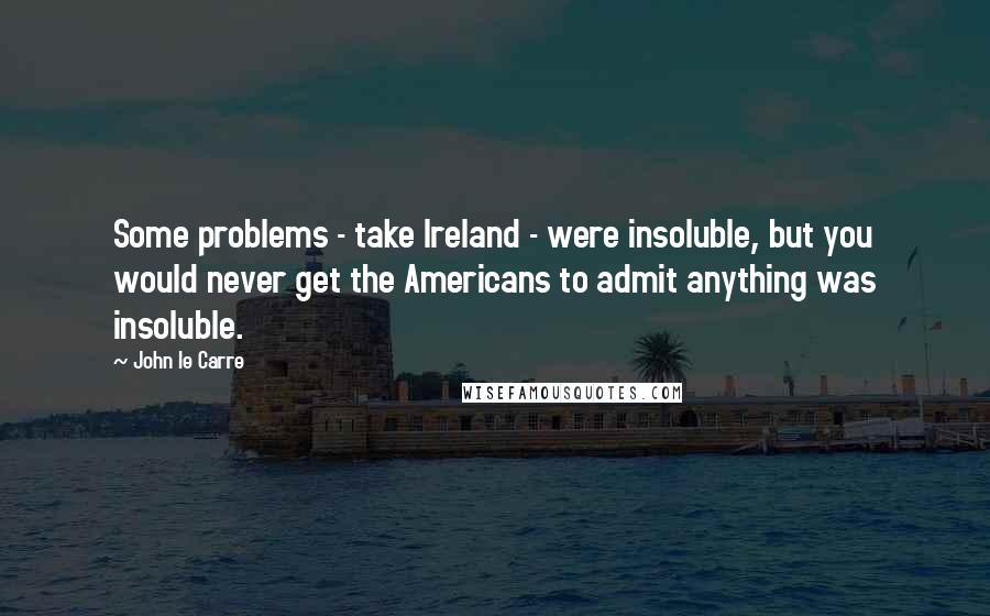 John Le Carre Quotes: Some problems - take Ireland - were insoluble, but you would never get the Americans to admit anything was insoluble.