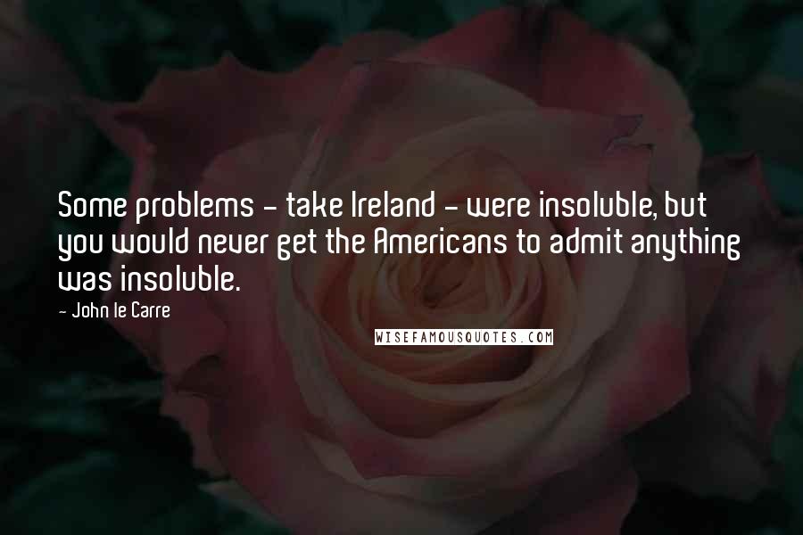 John Le Carre Quotes: Some problems - take Ireland - were insoluble, but you would never get the Americans to admit anything was insoluble.