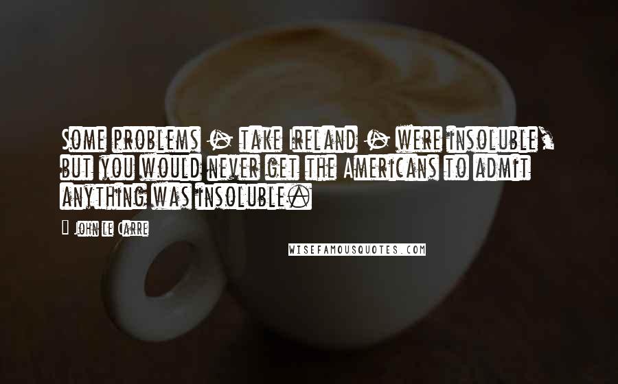 John Le Carre Quotes: Some problems - take Ireland - were insoluble, but you would never get the Americans to admit anything was insoluble.