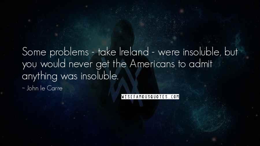 John Le Carre Quotes: Some problems - take Ireland - were insoluble, but you would never get the Americans to admit anything was insoluble.