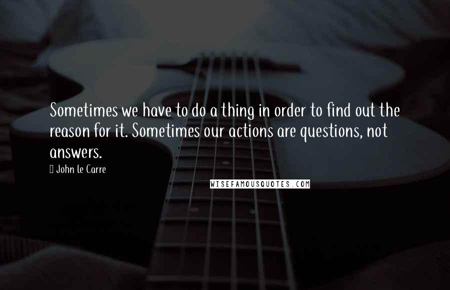 John Le Carre Quotes: Sometimes we have to do a thing in order to find out the reason for it. Sometimes our actions are questions, not answers.