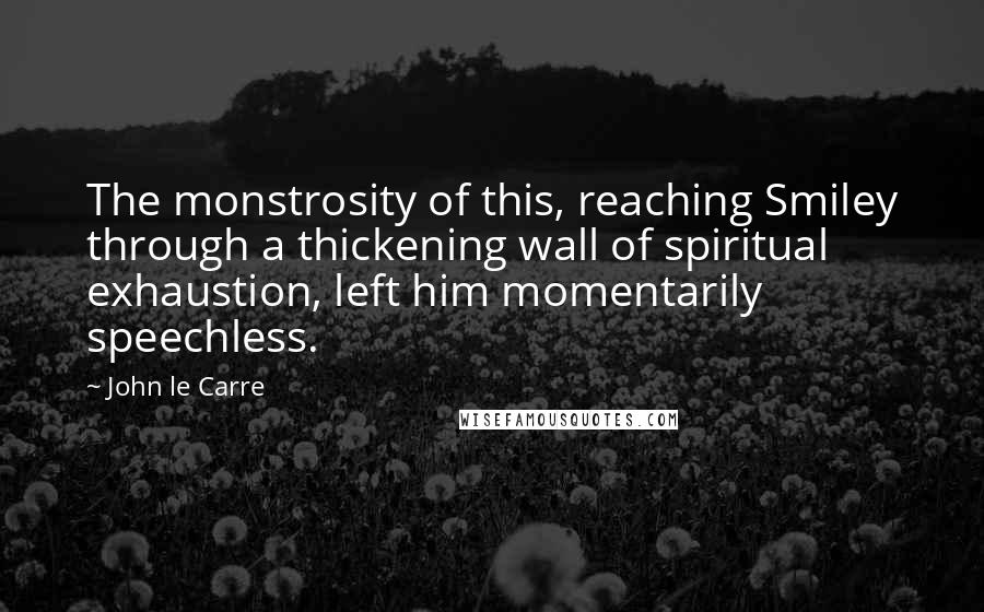 John Le Carre Quotes: The monstrosity of this, reaching Smiley through a thickening wall of spiritual exhaustion, left him momentarily speechless.