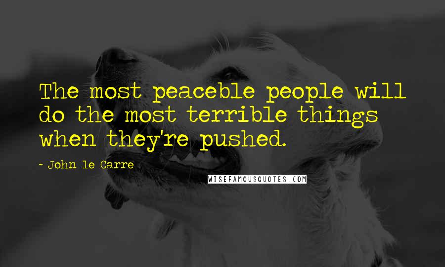 John Le Carre Quotes: The most peaceble people will do the most terrible things when they're pushed.