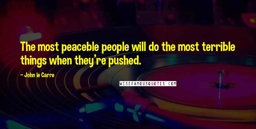 John Le Carre Quotes: The most peaceble people will do the most terrible things when they're pushed.