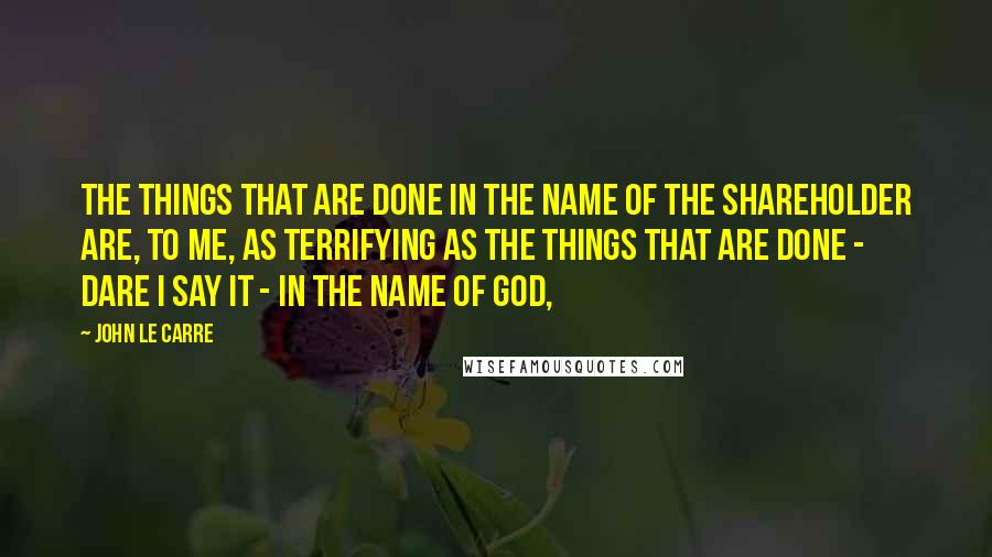 John Le Carre Quotes: The things that are done in the name of the shareholder are, to me, as terrifying as the things that are done - dare I say it - in the name of God,