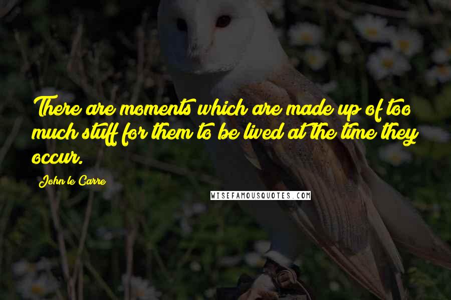 John Le Carre Quotes: There are moments which are made up of too much stuff for them to be lived at the time they occur.