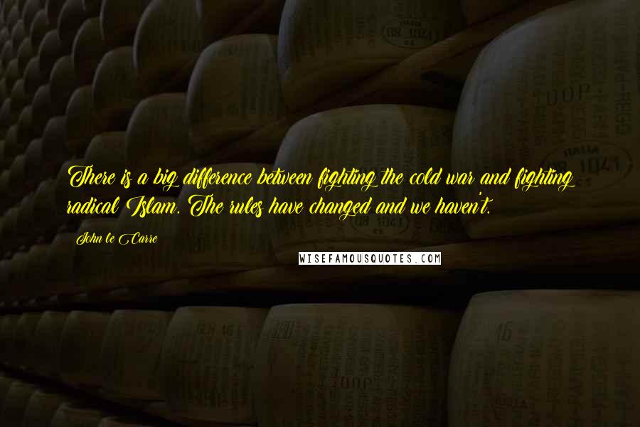 John Le Carre Quotes: There is a big difference between fighting the cold war and fighting radical Islam. The rules have changed and we haven't.